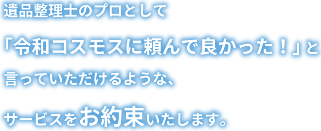 遺品整理士のプロとして「令和コスモスに頼んで良かった！」 と言っていただけるような、サービスをお約束いたします。 